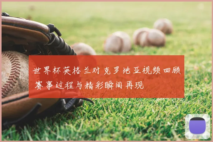世界杯英格兰对克罗地亚视频回顾 赛事过程与精彩瞬间再现