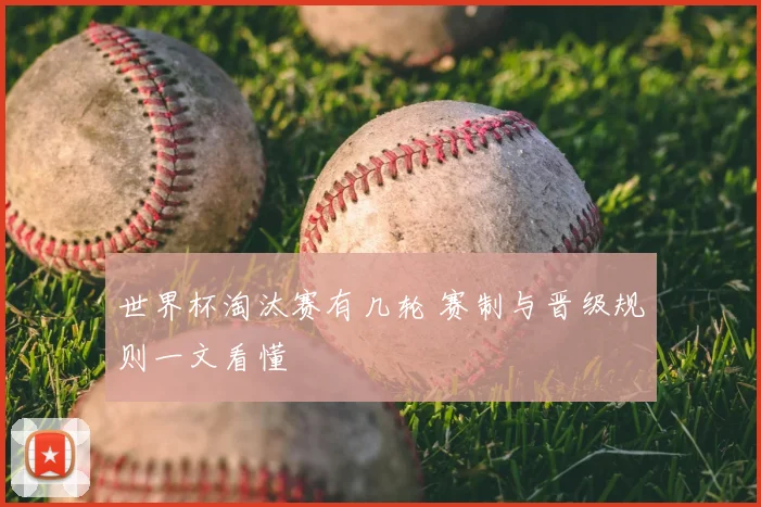 世界杯淘汰赛有几轮 赛制与晋级规则一文看懂