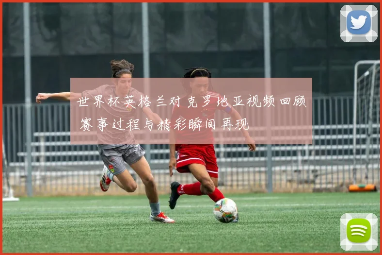 世界杯英格兰对克罗地亚视频回顾 赛事过程与精彩瞬间再现