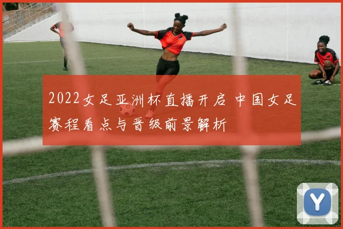 2022女足亚洲杯直播开启 中国女足赛程看点与晋级前景解析
