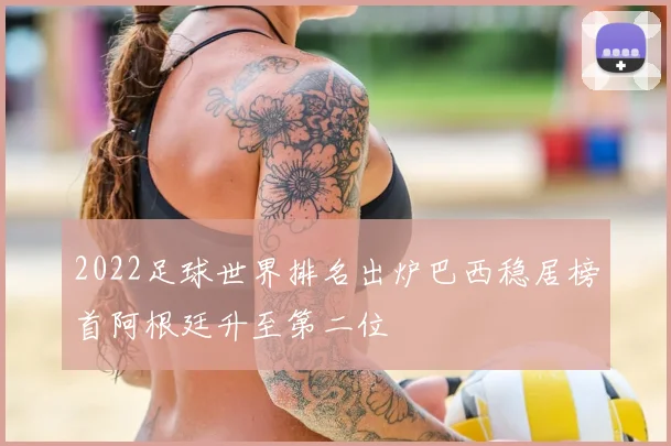 2022足球世界排名出炉巴西稳居榜首阿根廷升至第二位