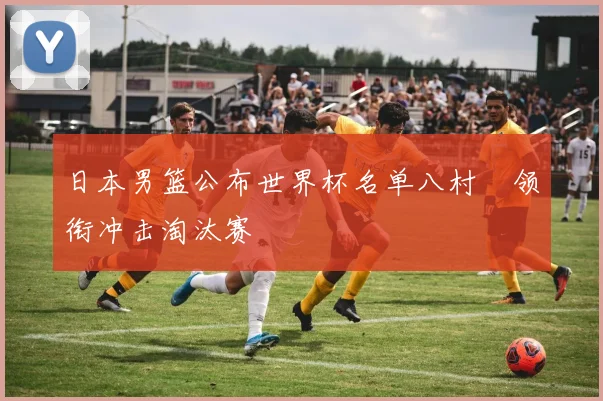 日本男篮公布世界杯名单八村塁领衔冲击淘汰赛