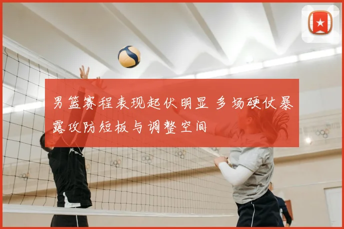 男篮赛程表现起伏明显 多场硬仗暴露攻防短板与调整空间