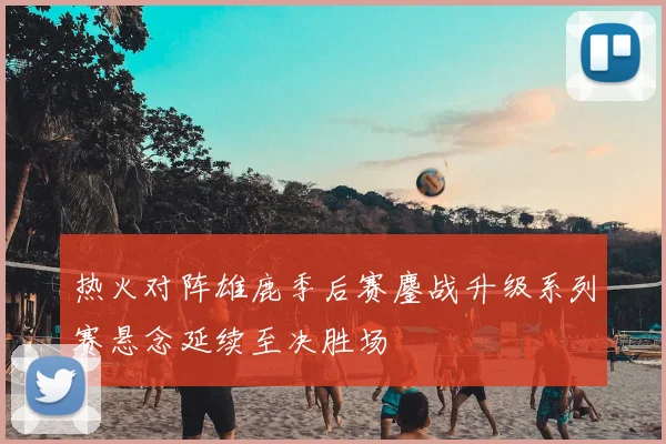 热火对阵雄鹿季后赛鏖战升级系列赛悬念延续至决胜场