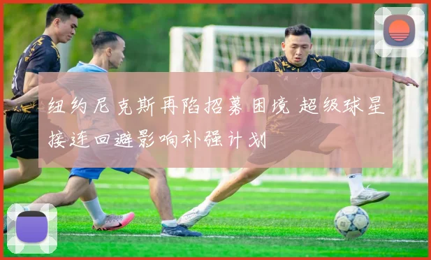 纽约尼克斯再陷招募困境 超级球星接连回避影响补强计划