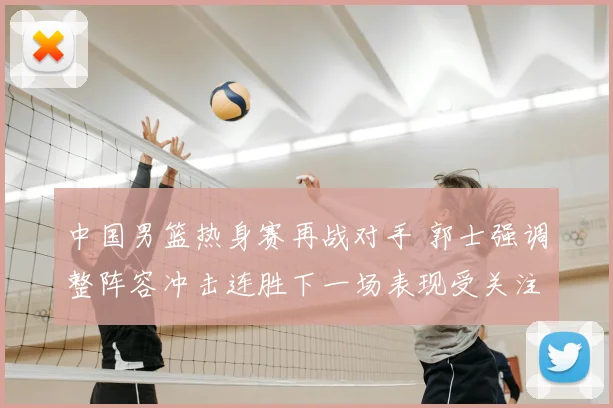 中国男篮热身赛再战对手 郭士强调整阵容冲击连胜下一场表现受关注