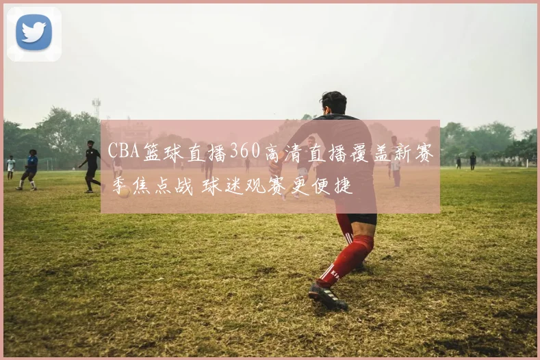 CBA篮球直播360高清直播覆盖新赛季焦点战 球迷观赛更便捷