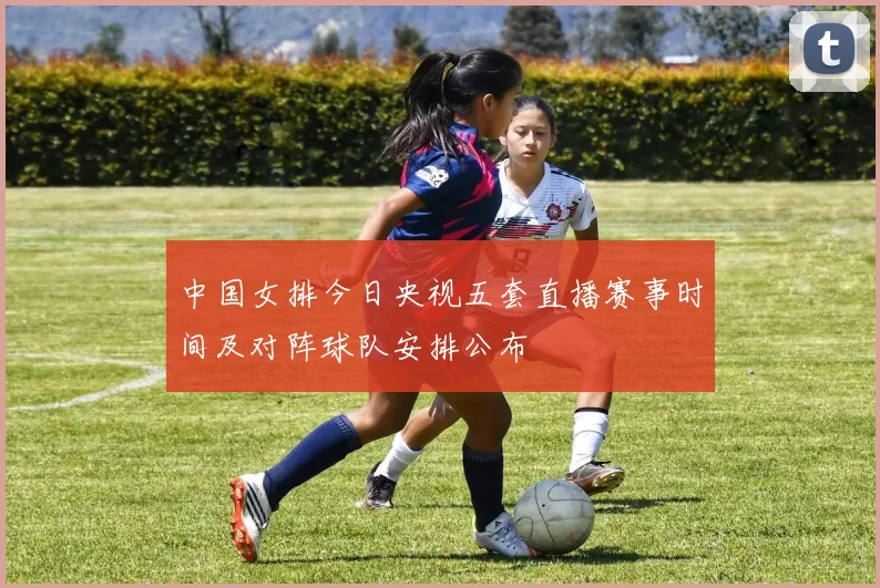 中国女排今日央视五套直播赛事时间及对阵球队安排公布