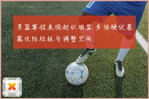 男篮赛程表现起伏明显 多场硬仗暴露攻防短板与调整空间