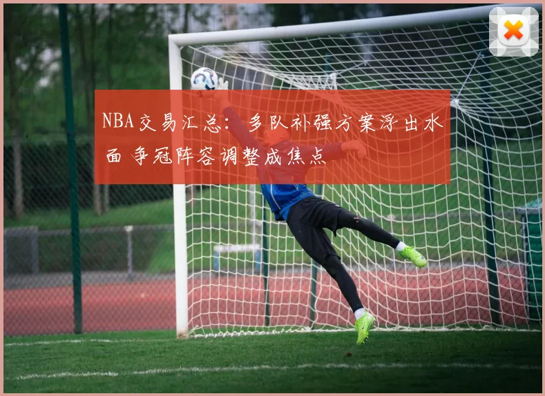 NBA交易汇总：多队补强方案浮出水面 争冠阵容调整成焦点
