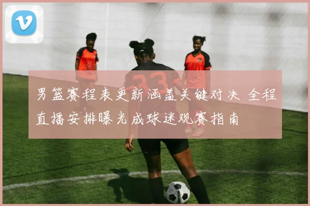 男篮赛程表更新涵盖关键对决 全程直播安排曝光成球迷观赛指南