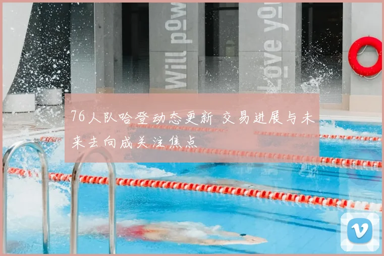 76人队哈登动态更新 交易进展与未来去向成关注焦点