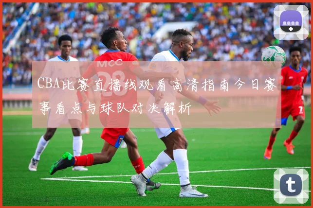 CBA比赛直播线观看高清指南今日赛事看点与球队对决解析