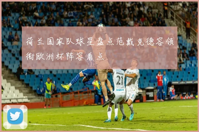 荷兰国家队球星盘点范戴克德容领衔欧洲杯阵容看点