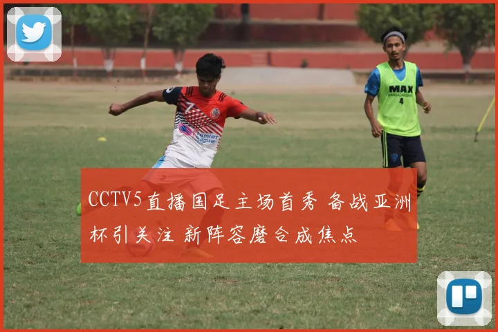 CCTV5直播国足主场首秀 备战亚洲杯引关注 新阵容磨合成焦点