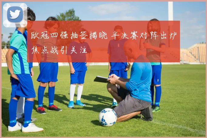 欧冠四强抽签揭晓 半决赛对阵出炉焦点战引关注