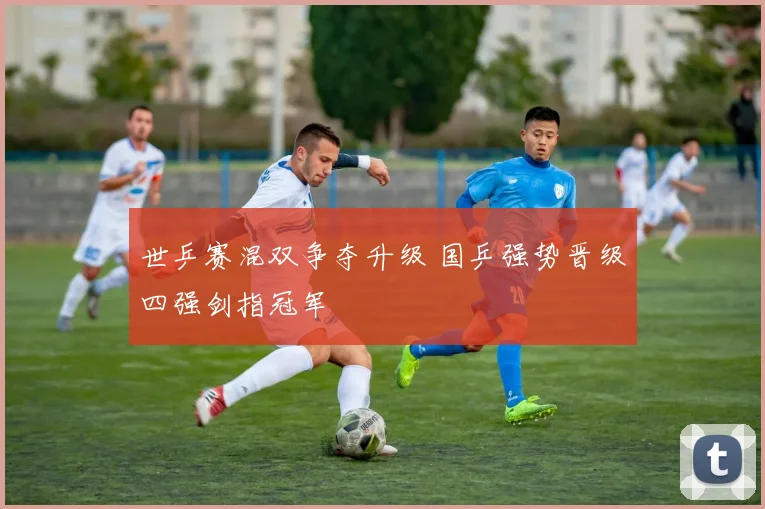 世乒赛混双争夺升级 国乒强势晋级四强剑指冠军