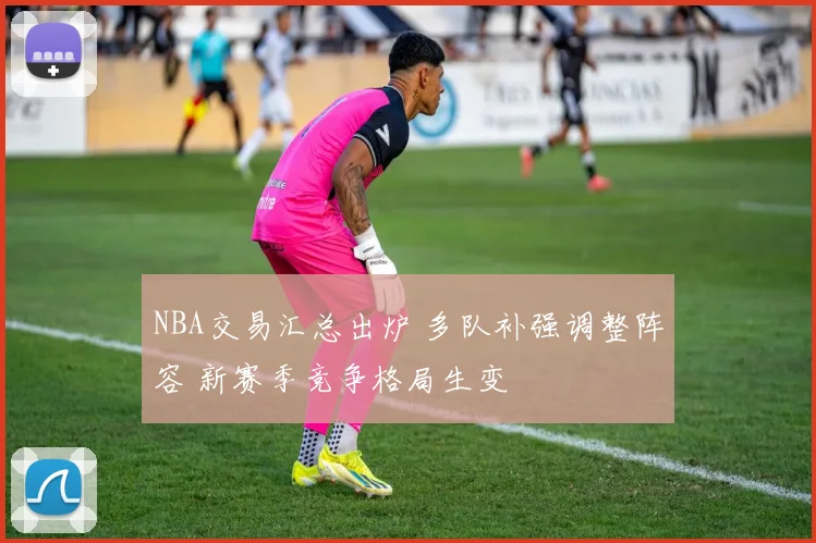 NBA交易汇总出炉 多队补强调整阵容 新赛季竞争格局生变