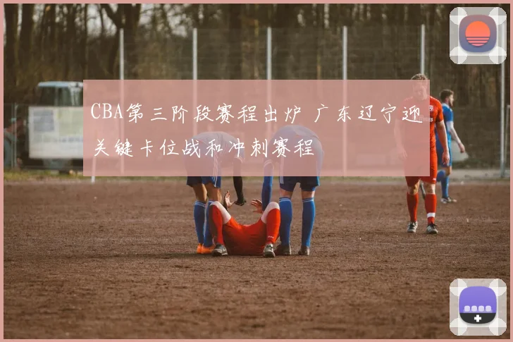 CBA第三阶段赛程出炉 广东辽宁迎关键卡位战和冲刺赛程
