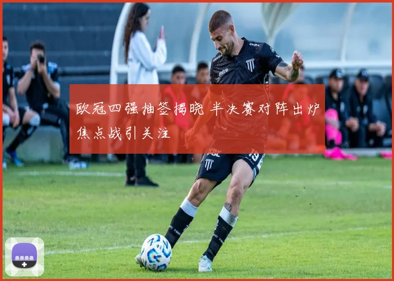 欧冠四强抽签揭晓 半决赛对阵出炉焦点战引关注