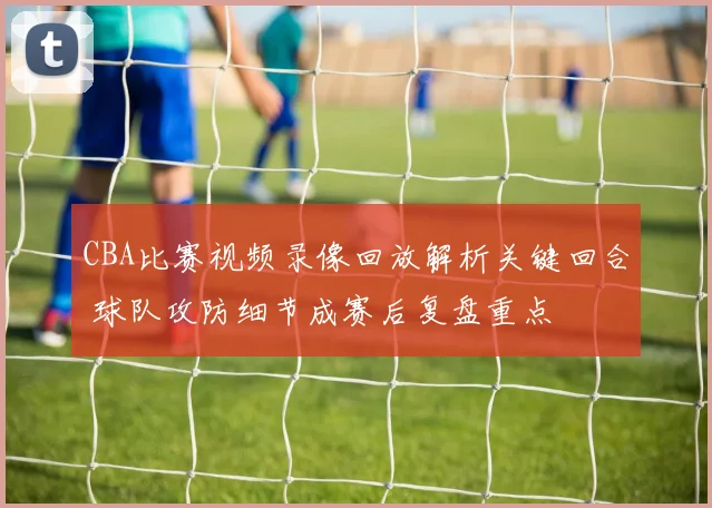 CBA比赛视频录像回放解析关键回合 球队攻防细节成赛后复盘重点
