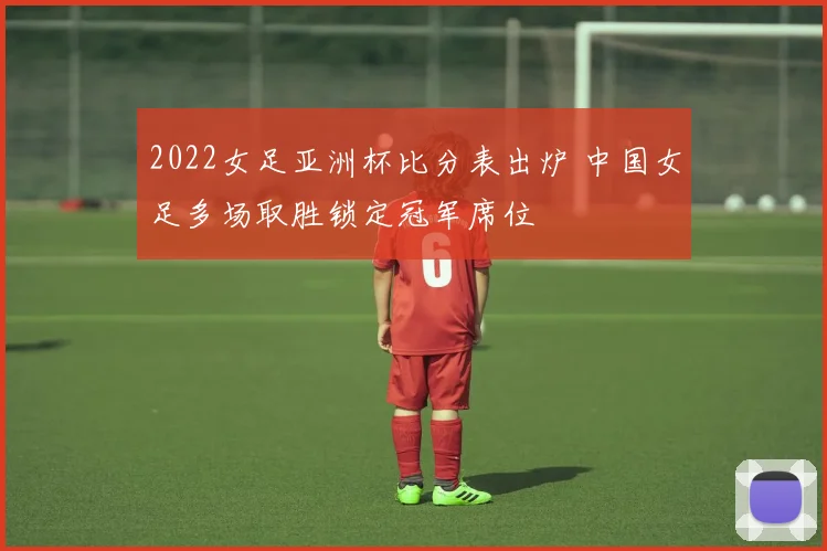 2022女足亚洲杯比分表出炉 中国女足多场取胜锁定冠军席位