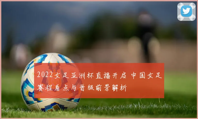 2022女足亚洲杯直播开启 中国女足赛程看点与晋级前景解析