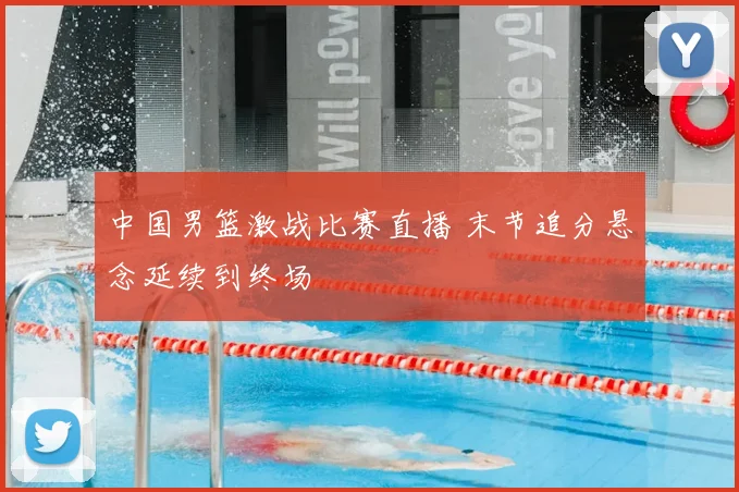 中国男篮激战比赛直播 末节追分悬念延续到终场