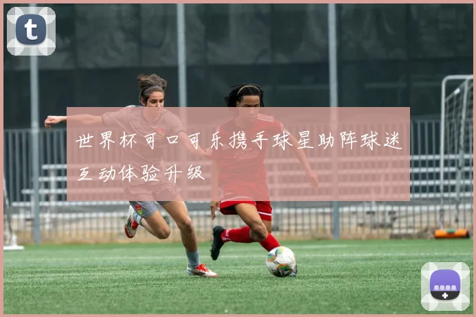 世界杯可口可乐携手球星助阵球迷互动体验升级