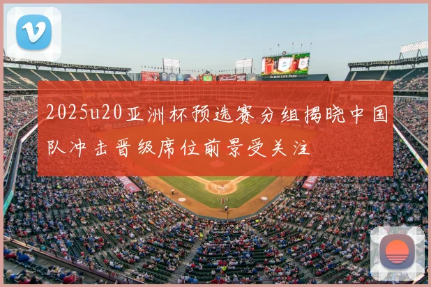 2025u20亚洲杯预选赛分组揭晓中国队冲击晋级席位前景受关注