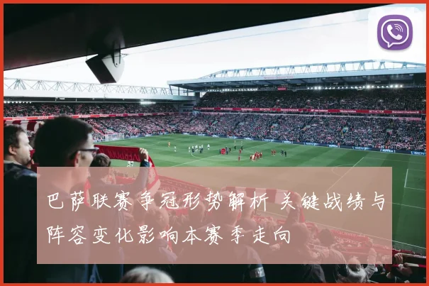 巴萨联赛争冠形势解析 关键战绩与阵容变化影响本赛季走向
