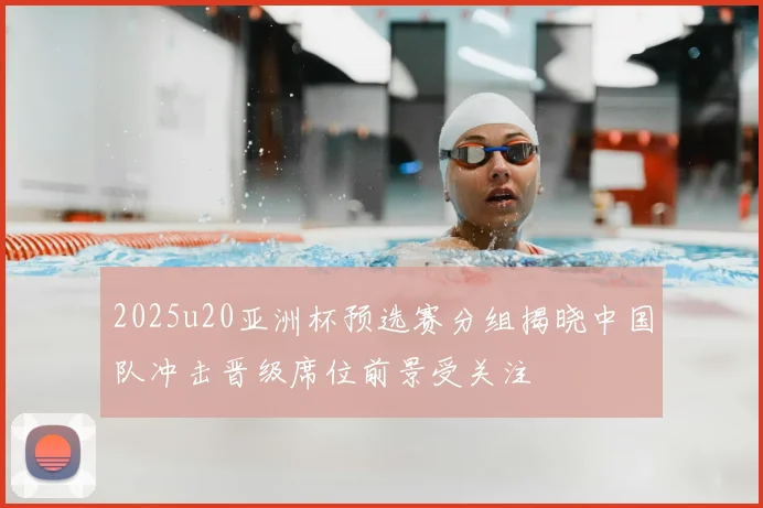 2025u20亚洲杯预选赛分组揭晓中国队冲击晋级席位前景受关注