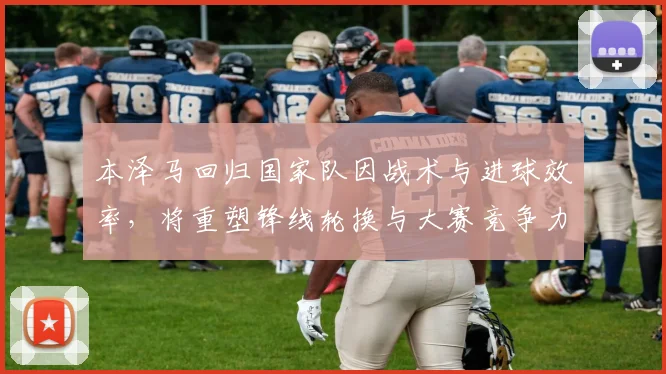 本泽马回归国家队因战术与进球效率，将重塑锋线轮换与大赛竞争力