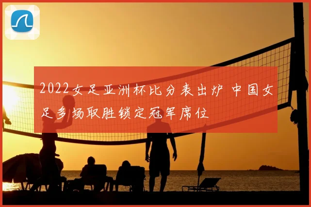 2022女足亚洲杯比分表出炉 中国女足多场取胜锁定冠军席位