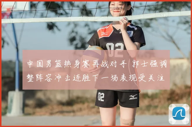 中国男篮热身赛再战对手 郭士强调整阵容冲击连胜下一场表现受关注